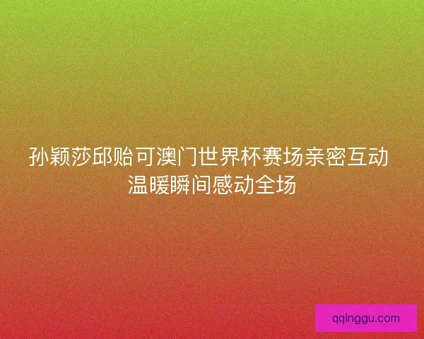 孙颖莎邱贻可澳门世界杯赛场亲密互动 温暖瞬间感动全场